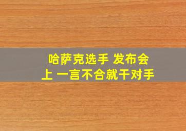 哈萨克选手 发布会上 一言不合就干对手